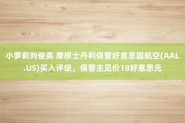 小萝莉刘俊英 摩根士丹利保管好意思国航空(AAL.US)买入评级，保管主见价18好意思元