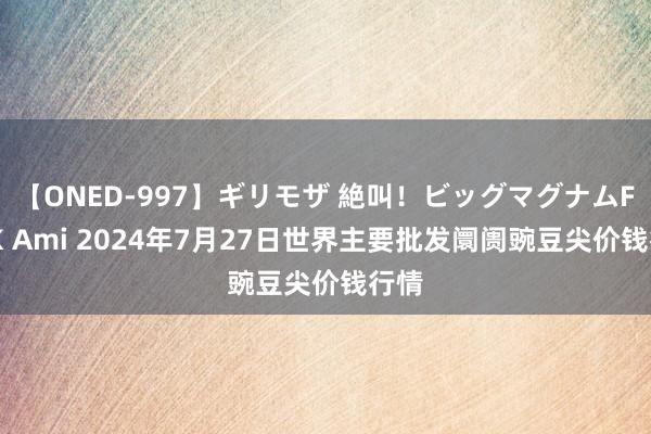 【ONED-997】ギリモザ 絶叫!ビッグマグナムFUCK Ami 2024年7月27日世界主要批发阛阓豌豆尖价钱行情