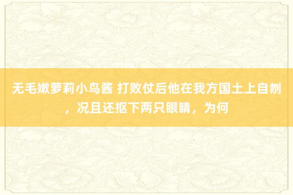 无毛嫩萝莉小鸟酱 打败仗后他在我方国土上自刎，况且还抠下两只眼睛，为何