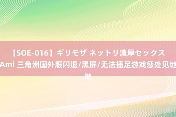 【SOE-016】ギリモザ ネットリ濃厚セックス Ami 三角洲国外服闪退/黑屏/无法插足游戏惩处见地