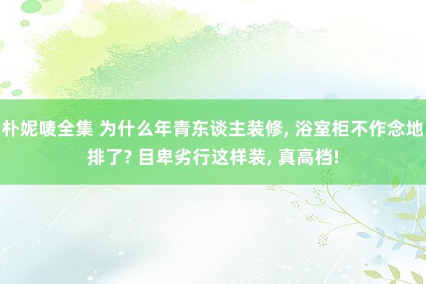 朴妮唛全集 为什么年青东谈主装修， 浴室柜不作念地排了? 目卑劣行这样装， 真高档!