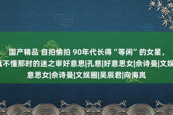 国产精品 自拍偷拍 90年代长得“等闲”的女星，却被夸成天仙，真不懂那时的迷之审好意思|孔慈|好意思女|佘诗曼|文娱圈|吴辰君|向海岚