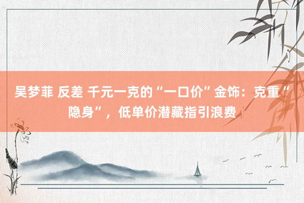 吴梦菲 反差 千元一克的“一口价”金饰：克重“隐身”，低单价潜藏指引浪费