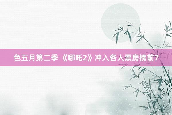 色五月第二季 《哪吒2》冲入各人票房榜前7