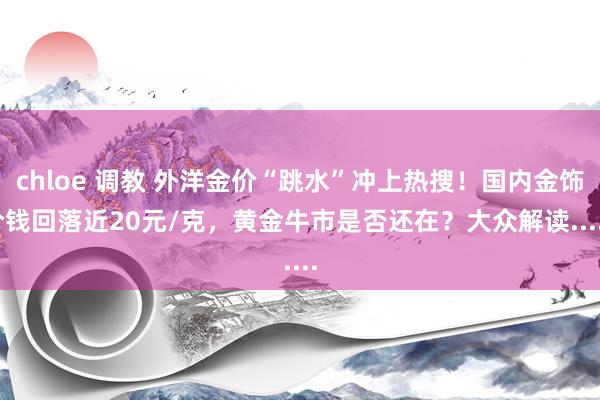 chloe 调教 外洋金价“跳水”冲上热搜！国内金饰价钱回落近20元/克，黄金牛市是否还在？大众解读......