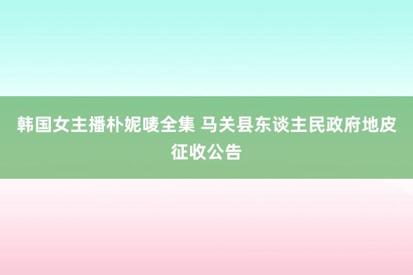 韩国女主播朴妮唛全集 马关县东谈主民政府地皮征收公告