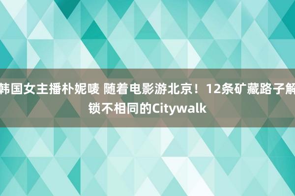 韩国女主播朴妮唛 随着电影游北京！12条矿藏路子解锁不相同的Citywalk