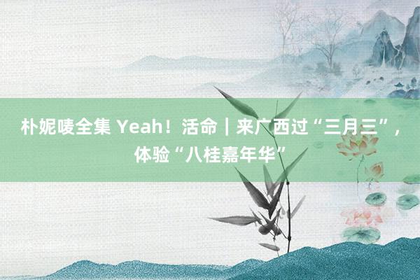 朴妮唛全集 Yeah！活命｜来广西过“三月三”，体验“八桂嘉年华”