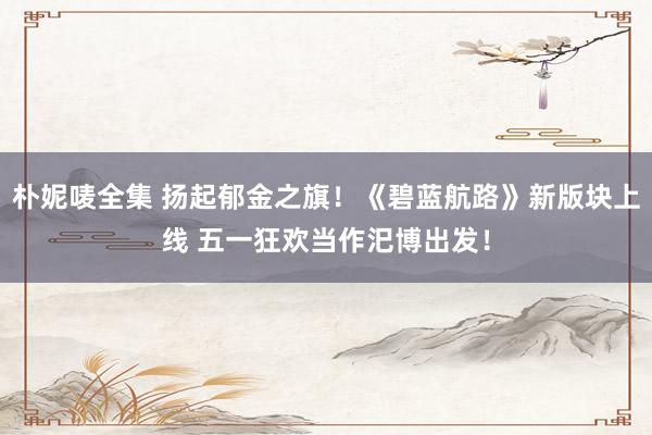朴妮唛全集 扬起郁金之旗！《碧蓝航路》新版块上线 五一狂欢当作汜博出发！