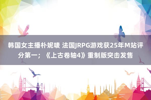 韩国女主播朴妮唛 法国JRPG游戏获25年M站评分第一；《上古卷轴4》重制版突击发售
