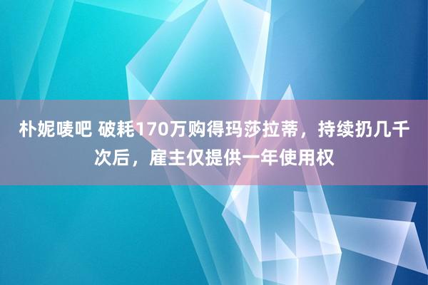 朴妮唛吧 破耗170万购得玛莎拉蒂，持续扔几千次后，雇主仅提供一年使用权