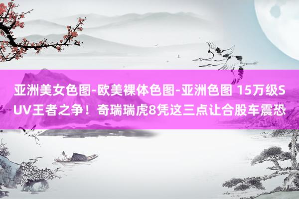 亚洲美女色图-欧美裸体色图-亚洲色图 15万级SUV王者之争！奇瑞瑞虎8凭这三点让合股车震恐