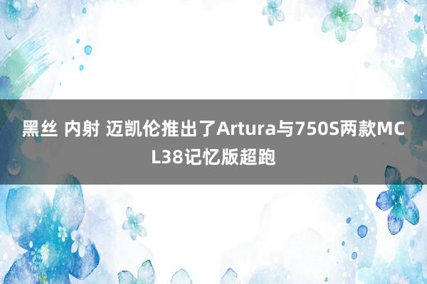 黑丝 内射 迈凯伦推出了Artura与750S两款MCL38记忆版超跑