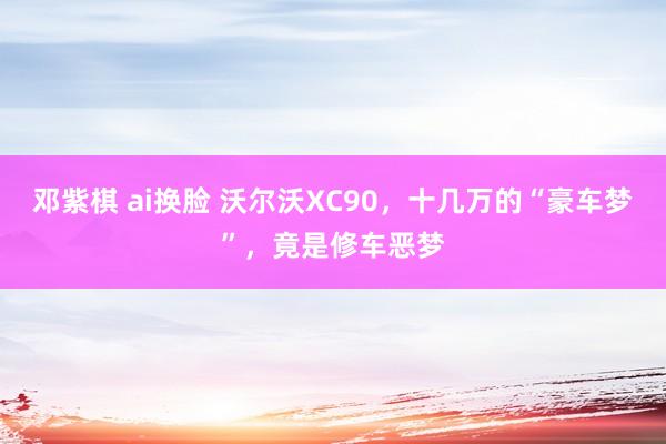 邓紫棋 ai换脸 沃尔沃XC90，十几万的“豪车梦”，竟是修车恶梦