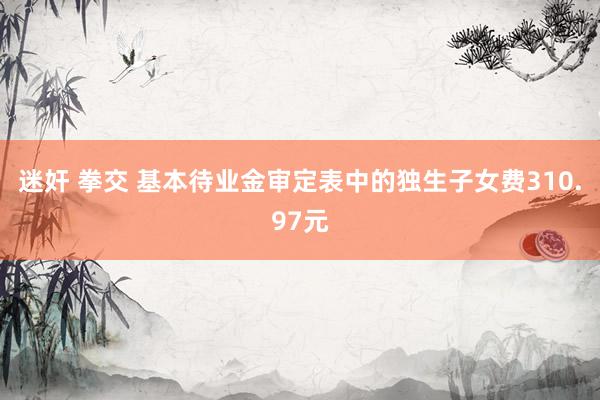 迷奸 拳交 基本待业金审定表中的独生子女费310.97元