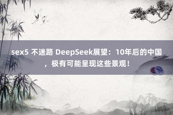 sex5 不迷路 DeepSeek展望：10年后的中国，极有可能呈现这些景观！