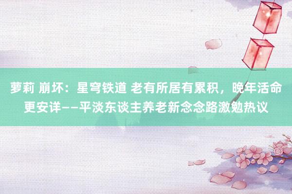 萝莉 崩坏：星穹铁道 老有所居有累积，晚年活命更安详——平淡东谈主养老新念念路激勉热议