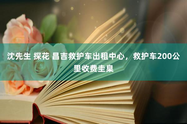 沈先生 探花 昌吉救护车出租中心，救护车200公里收费圭臬