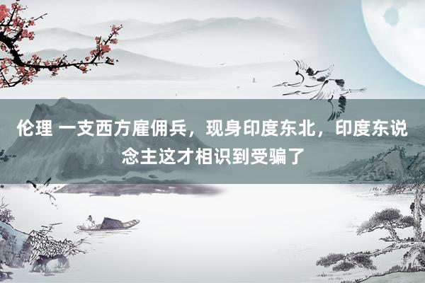 伦理 一支西方雇佣兵，现身印度东北，印度东说念主这才相识到受骗了