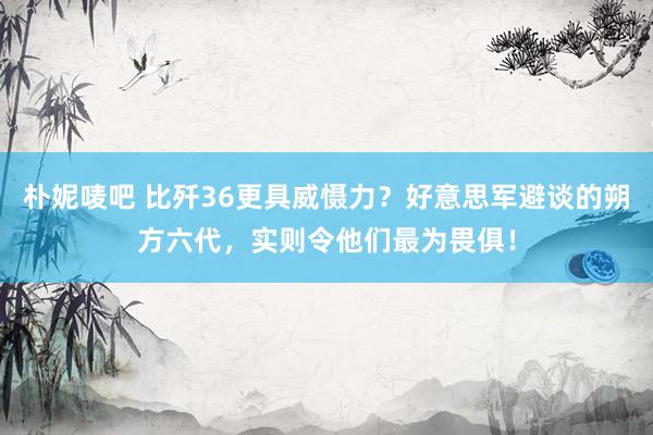 朴妮唛吧 比歼36更具威慑力？好意思军避谈的朔方六代，实则令他们最为畏俱！