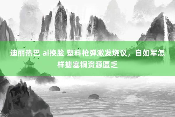 迪丽热巴 ai换脸 塑料枪弹激发烧议，自如军怎样搪塞铜资源匮乏