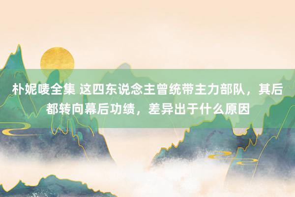 朴妮唛全集 这四东说念主曾统带主力部队，其后都转向幕后功绩，差异出于什么原因