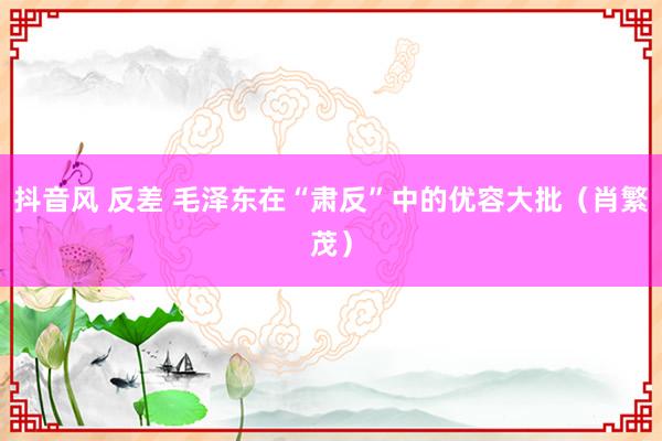 抖音风 反差 毛泽东在“肃反”中的优容大批（肖繁茂）