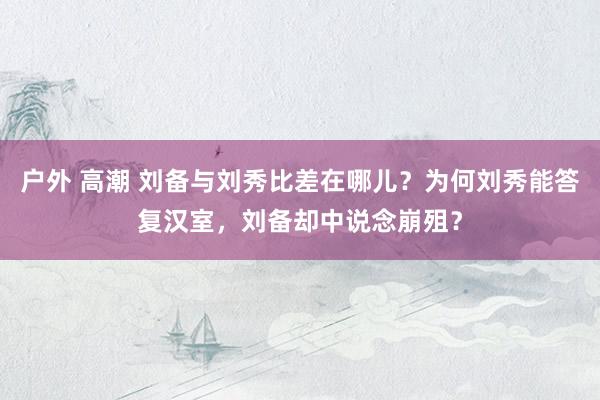 户外 高潮 刘备与刘秀比差在哪儿？为何刘秀能答复汉室，刘备却中说念崩殂？
