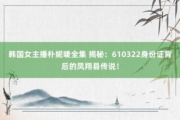 韩国女主播朴妮唛全集 揭秘：610322身份证背后的凤翔县传说！