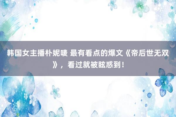 韩国女主播朴妮唛 最有看点的爆文《帝后世无双》，看过就被眩惑到！
