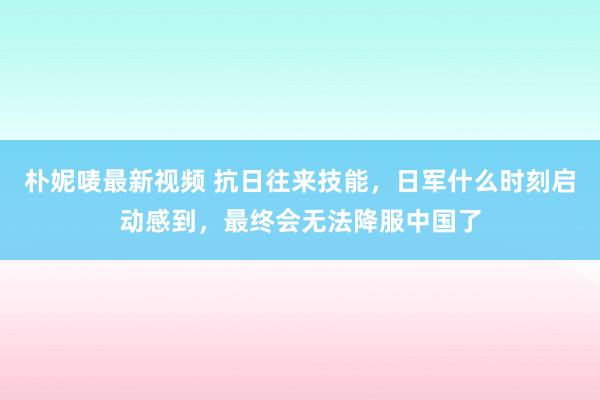 朴妮唛最新视频 抗日往来技能，日军什么时刻启动感到，最终会无法降服中国了