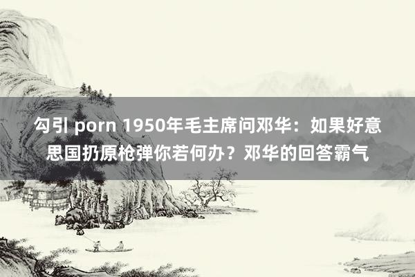 勾引 porn 1950年毛主席问邓华：如果好意思国扔原枪弹你若何办？邓华的回答霸气