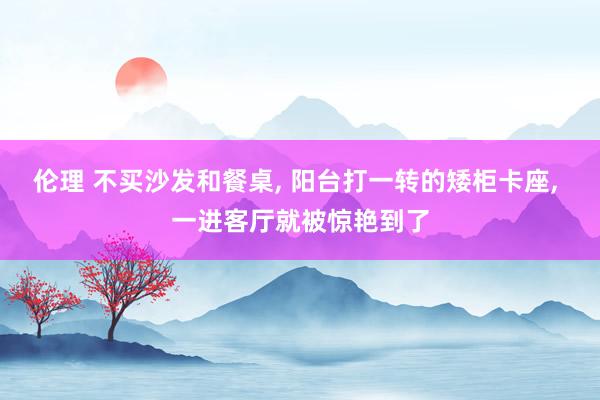 伦理 不买沙发和餐桌， 阳台打一转的矮柜卡座， 一进客厅就被惊艳到了