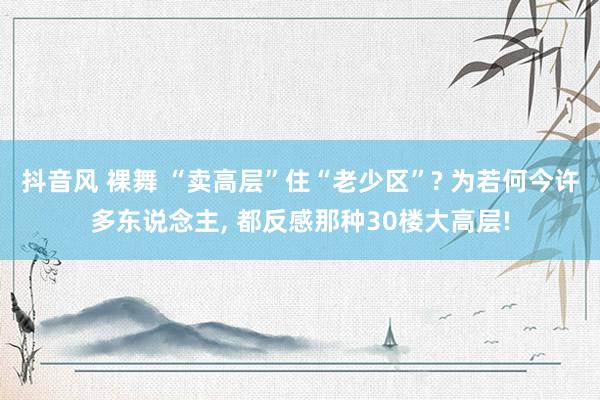 抖音风 裸舞 “卖高层”住“老少区”? 为若何今许多东说念主， 都反感那种30楼大高层!