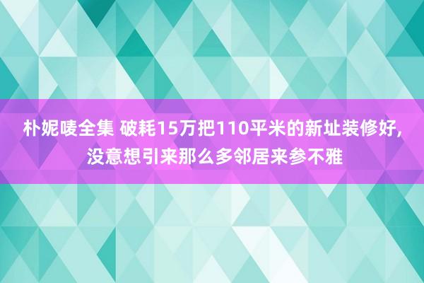 朴妮唛全集 破耗15万把110平米的新址装修好， 没意想引来那么多邻居来参不雅