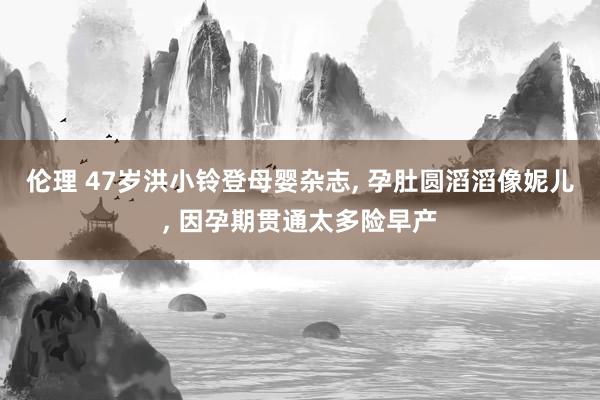 伦理 47岁洪小铃登母婴杂志， 孕肚圆滔滔像妮儿， 因孕期贯通太多险早产