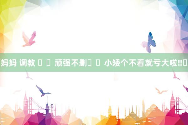 妈妈 调教 ⚠️顽强不删❗️小矮个不看就亏大啦‼️