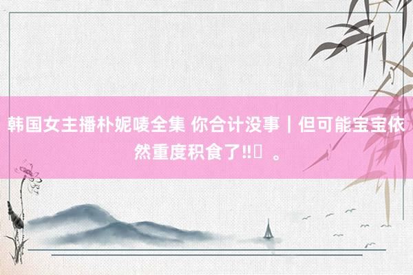 韩国女主播朴妮唛全集 你合计没事｜但可能宝宝依然重度积食了‼️<a href=