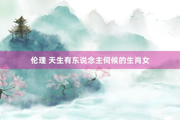 伦理 天生有东说念主伺候的生肖女