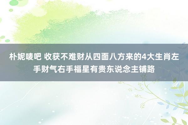 朴妮唛吧 收获不难财从四面八方来的4大生肖左手财气右手福星有贵东说念主铺路