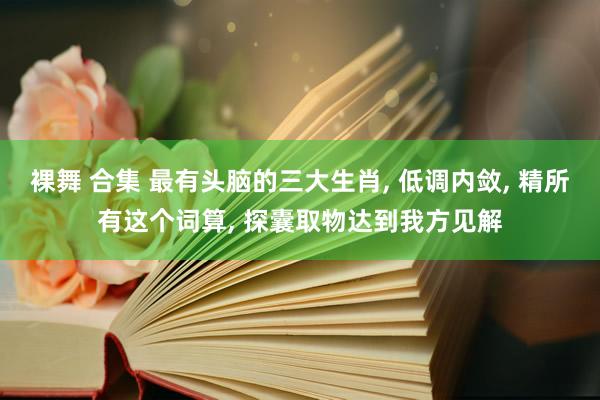 裸舞 合集 最有头脑的三大生肖， 低调内敛， 精所有这个词算， 探囊取物达到我方见解