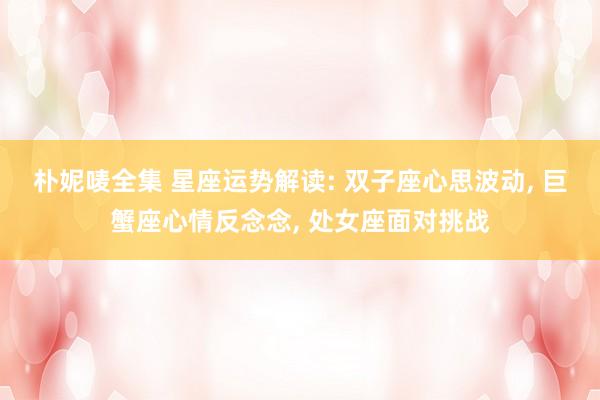 朴妮唛全集 星座运势解读: 双子座心思波动， 巨蟹座心情反念念， 处女座面对挑战