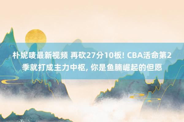 朴妮唛最新视频 再砍27分10板! CBA活命第2季就打成主力中枢， 你是鱼腩崛起的但愿