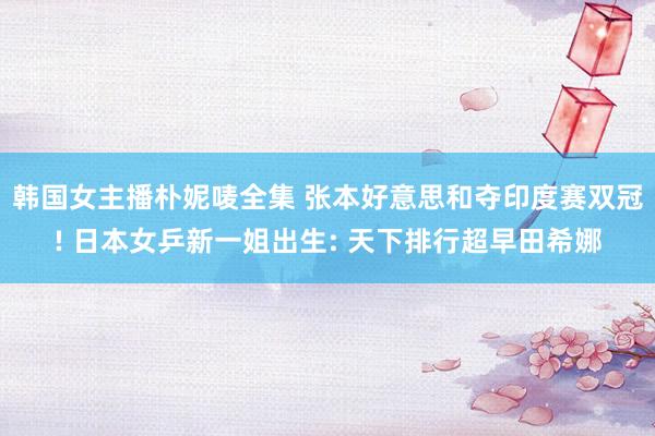 韩国女主播朴妮唛全集 张本好意思和夺印度赛双冠! 日本女乒新一姐出生: 天下排行超早田希娜