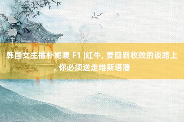 韩国女主播朴妮唛 F1 |红牛， 要回到收效的谈路上， 你必须送走维斯塔潘