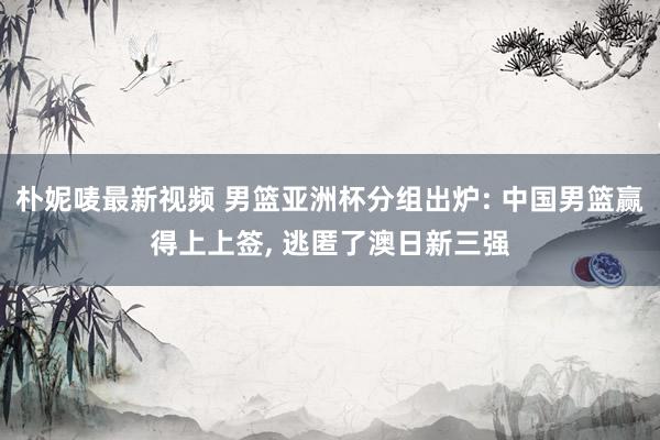 朴妮唛最新视频 男篮亚洲杯分组出炉: 中国男篮赢得上上签， 逃匿了澳日新三强