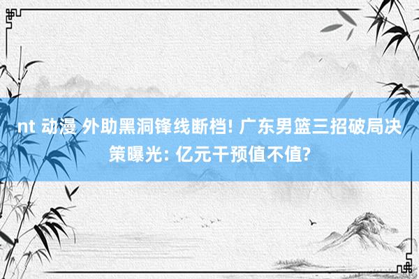 nt 动漫 外助黑洞锋线断档! 广东男篮三招破局决策曝光: 亿元干预值不值?