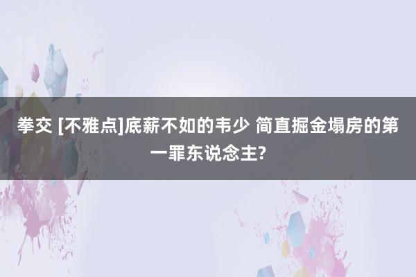 拳交 [不雅点]底薪不如的韦少 简直掘金塌房的第一罪东说念主?