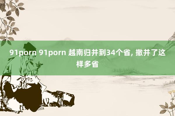 91porn 91porn 越南归并到34个省， 撤并了这样多省