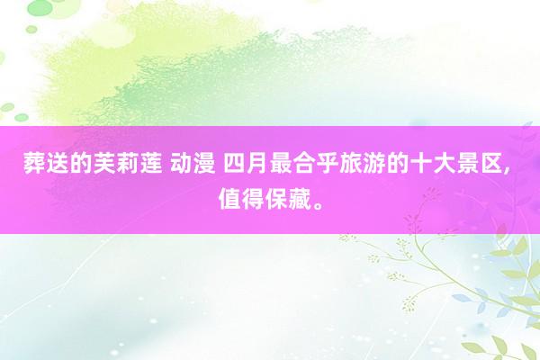 葬送的芙莉莲 动漫 四月最合乎旅游的十大景区， 值得保藏。